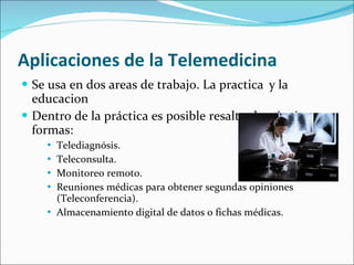 Aplicaciones de la Telemedicina Se usa en dos areas de trabajo. La practica y la educacion Dentro de la práctica es posible resaltar las siguientes formas: Telediagnósis. Teleconsulta. Monitoreo remoto. Reuniones médicas para obtener segundas opiniones (Teleconferencia). Almacenamiento digital de datos o fichas médicas. 