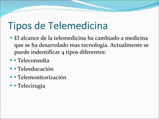 Tipos de Telemedicina El alcance de la telemedicina ha cambiado a medicina que se ha desarrolado mas tecnologia. Actualmente se puede indentificar 4 tipos diferentes: •  Teleconsulta •  Teleeducación •  Telemonitorización •  Telecirugia  