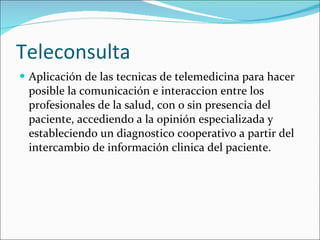 Teleconsulta Aplicación de las tecnicas de telemedicina para hacer posible la comunicación e interaccion entre los profesionales de la salud, con o sin presencia del paciente, accediendo a la opinión especializada y estableciendo un diagnostico cooperativo a partir del intercambio de información clinica del paciente.   