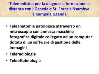Teleanatomia patologica attraverso un microscopio con annessa macchina fotografica digitale collegato ad un computer dotato di un software di gestione delle immagini Teleradiologia Teleoftalmologia Telemedicina per la diagnosi e formazione a distanza con l’Ospedale St. Francis Nsambya  a Kampala Uganda 