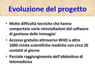 Evoluzione del progetto Molte difficoltà tecniche che hanno comportato varie reinstallazioni del software di gestione delle immagini Accesso gratuito attraverso WHO a oltre 1000 riviste scientifiche mediche con circa 20 contatti al giorno Parziale raggiungimento dell’obbiettivo di telemedicina 
