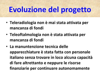 Evoluzione del progetto Teleradiologia non è mai stata attivata per mancanza di fondi Teleoftalmologia non è stata attivata per mancanza di fondi La manuntenzione tecnica delle apparecchiature è stata fatta con personale italiano senza trovare in loco alcuna capacità di fare altrettanto e neppure le risorse finanziarie per continuare autonomamente 