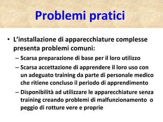 Problemi pratici  L’installazione di apparecchiature complesse presenta problemi comuni: Scarsa preparazione di base per il loro utilizzo Scarsa accettazione di apprendere il loro uso con un adeguato training da parte di personale medico che ritiene concluso il periodo di apprendimento Disponibilità ad utilizzare le apparecchiature senza training creando problemi di malfunzionamento  o peggio di rotture vere e proprie 