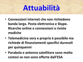 Attuabilità Connessioni internet che non richiedono banda larga. Posta elettronica e Skype. Ricerche online e connessioni a riviste mediche Telemedicina vera e propria è possibile ma richiede di finanziamenti specifici durevoli per quinquenni Parabola e antenna satellitare sono molto costosi se non sono offerte dall’ESA  