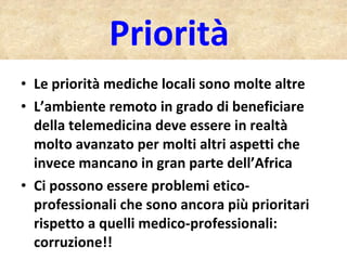 Priorità  Le priorità mediche locali sono molte altre  L’ambiente remoto in grado di beneficiare della telemedicina deve essere in realtà molto avanzato per molti altri aspetti che invece mancano in gran parte dell’Africa Ci possono essere problemi etico-professionali che sono ancora più prioritari rispetto a quelli medico-professionali: corruzione!!  