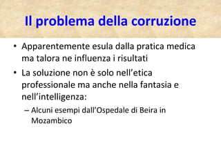 Il problema della corruzione Apparentemente esula dalla pratica medica ma talora ne influenza i risultati La soluzione non è solo nell’etica professionale ma anche nella fantasia e nell’intelligenza: Alcuni esempi dall’Ospedale di Beira in Mozambico 
