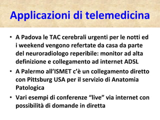 Applicazioni di telemedicina A Padova le TAC cerebrali urgenti per le notti ed i weekend vengono refertate da casa da parte del neuroradiologo reperibile: monitor ad alta definizione e collegamento ad internet ADSL A Palermo all’ISMET c’è un collegamento diretto con Pittsburg USA per il servizio di Anatomia Patologica Vari esempi di conferenze “live” via internet con possibilità di domande in diretta 