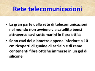 Rete telecomunicazioni La gran parte della rete di telecomunicazioni nel mondo non avviene via satellite bensì attraverso cavi sottomarini in fibra ottica Sono cavi del diametro appena inferiore a 10 cm ricoperti di guaine di acciaio e di rame contenenti fibre ottiche immerse in un gel di silicone 