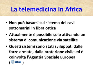 Non può basarsi sul sistema dei cavi sottomarini in fibra ottica Attualmente è possibile solo attivando un sistema di comunicazione via satellite Questi sistemi sono stati sviluppati dalle forze armate, dalla protezione civile ed è coinvolta l’Agenzia Spaziale Europea  (  ) La telemedicina in Africa 