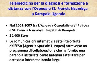 Telemedicina per la diagnosi e formazione a distanza con l’Ospedale St. Francis Nsambya  a Kampala Uganda Nel 2005-2007 fra L’Azienda Ospedaliera di Padova e St. Francis Nsambya Hospital di Kampala 30.000 Euro Le comunicazioni internet via satellite offerte dall’ESA (Agenzia Spaziale Europea) attraverso un programma di collaborazione che ha fornito una parabola installata come antenna satellitare per accesso a internet a banda larga 