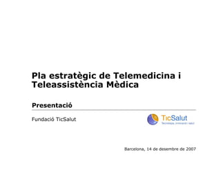 Pla estratègic de Telemedicina i
Teleassistència Mèdica

Presentació

Fundació TicSalut




                    Barcelona, 14 de desembre de 2007
 
