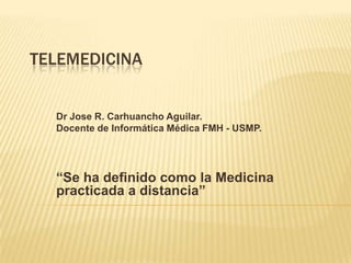 TELEMEDICINA


  Dr Jose R. Carhuancho Aguilar.
  Docente de Informática Médica FMH - USMP.




  “Se ha definido como la Medicina
  practicada a distancia”
 