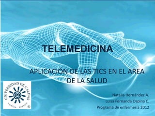 TELEMEDICINA

APLICACIÓN DE LAS TICS EN EL AREA
          DE LA SALUD
                            Natalia Hernández A.
                        Luisa Fernanda Ospina C.
                   Programa de enfermería 2012
 