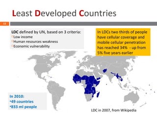 Least Developed Countries
13
In 2010:
•49 countries
•833 ml people
LDC in 2007, from Wikipedia
LDC defined by UN, based on 3 criteria:
Low income
Human resources weakness
Economic vulnerability
In LDCs two thirds of people
have cellular coverage and
mobile cellular penetration
has reached 34% - up from
5% five years earlier
 