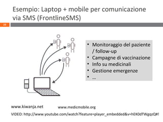 Esempio: Laptop + mobile per comunicazione
via SMS (FrontlineSMS)
23
VIDEO: http://www.youtube.com/watch?feature=player_embedded&v=hEK0dTWgqzQ#!
www.kiwanja.net
• Monitoraggio del paziente
/ follow-up
• Campagne di vaccinazione
• Info su medicinali
• Gestione emergenze
• …
www.medicmobile.org
 