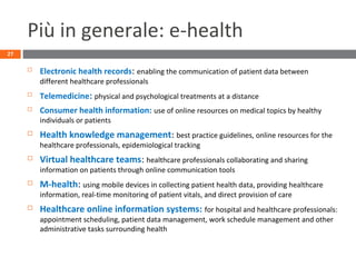 Più in generale: e-health
 Electronic health records: enabling the communication of patient data between
different healthcare professionals
 Telemedicine: physical and psychological treatments at a distance
 Consumer health information: use of online resources on medical topics by healthy
individuals or patients
 Health knowledge management: best practice guidelines, online resources for the
healthcare professionals, epidemiological tracking
 Virtual healthcare teams: healthcare professionals collaborating and sharing
information on patients through online communication tools
 M-health: using mobile devices in collecting patient health data, providing healthcare
information, real-time monitoring of patient vitals, and direct provision of care
 Healthcare online information systems: for hospital and healthcare professionals:
appointment scheduling, patient data management, work schedule management and other
administrative tasks surrounding health
27
 