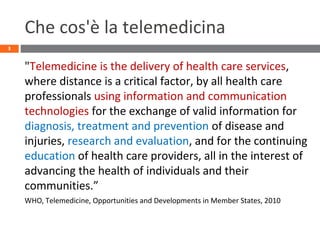 Che cos'è la telemedicina
"Telemedicine is the delivery of health care services,
where distance is a critical factor, by all health care
professionals using information and communication
technologies for the exchange of valid information for
diagnosis, treatment and prevention of disease and
injuries, research and evaluation, and for the continuing
education of health care providers, all in the interest of
advancing the health of individuals and their
communities.”
WHO, Telemedicine, Opportunities and Developments in Member States, 2010
3
 