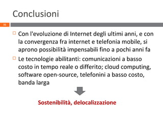 Conclusioni
 Con l'evoluzione di Internet degli ultimi anni, e con
la convergenza fra internet e telefonia mobile, si
aprono possibilità impensabili fino a pochi anni fa
 Le tecnologie abilitanti: comunicazioni a basso
costo in tempo reale o differito; cloud computing,
software open-source, telefonini a basso costo,
banda larga
31
Sostenibilità, delocalizzazione
 
