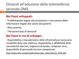 Ostacoli all'adozione della telemedicina
secondo OMS
Nei Paesi sviluppati:
Problematiche legate alla protezione e riservatezza delle
informazioni legate alla salute dei pazienti
Altre priorità
"Perceived lack of demand"
Nei Paesi in via di sviluppo:
Disponibilità e manutenzione delle infrastrutture necessarie:
instabilità della rete elettrica, disponibilità e affidabilità della
connettività Internet, larghezza di banda, computer virus,
disponibilità di personale tecnico competente
http://www.who.int/goe/publications/goe_telemedicine_2010.pdf
5
 
