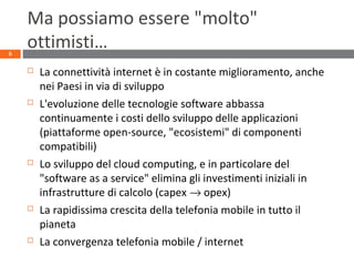 Ma possiamo essere "molto"
ottimisti…
 La connettività internet è in costante miglioramento, anche
nei Paesi in via di sviluppo
 L'evoluzione delle tecnologie software abbassa
continuamente i costi dello sviluppo delle applicazioni
(piattaforme open-source, "ecosistemi" di componenti
compatibili)
 Lo sviluppo del cloud computing, e in particolare del
"software as a service" elimina gli investimenti iniziali in
infrastrutture di calcolo (capex → opex)
 La rapidissima crescita della telefonia mobile in tutto il
pianeta
 La convergenza telefonia mobile / internet
6
 