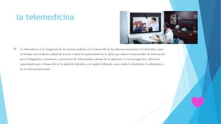 la telemedicina
 La telemedicina es la integración de las ciencias médicas, con el desarrollo de las telecomunicaciones y la informática capaz
de brindar una excelente calidad de servicio a todos los profesionales de la salud, que utilicen el intercambio de información
para el diagnóstico, tratamiento y prevención de enfermedades, además de su aplicación en la investigación y educación
especializada para el desarrollo de la salud del individuo y su unidad utilizando como medio la electrónica, la informática y
las de telecomunicaciones.
 