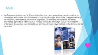  Las Telecomunicaciones en la Telemedicina funciona como una red que permite realizar un
diagnóstico a distancia, este diagnóstico brinda distintos tipos de servicios tales como el envío
de imágenes, mamografías, resonancia magnética, anatomías patológicas de pacientes
estudiados, consultas e interconsultas remotas realizadas en tiempo real, a fin de obtener
criterios de diagnóstico especializado que permitan brindar mayor calidad en la atención de los
pacientes
usos
 