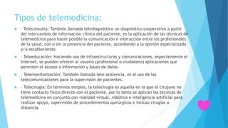 Tipos de telemedicina:
 – Teleconsulta: También llamada telediagnóstico un diagnóstico cooperativo a partir
del intercambio de información clínica del paciente, es la aplicación de las técnicas de
telemedicina para hacer posible la comunicación e interacción entre los profesionales
de la salud, con o sin la presencia del paciente, accediendo a la opinión especializada
y/o estableciendo.
 – Teleeducación: Haciendo uso de infraestructuras y comunicaciones, especialmente el
Internet, se pueden ofrecer al usuario (profesional o ciudadano) aplicaciones que
permiten el acceso a información y bases de datos.
 – Telemonitorización: También llamada tele asistencia, es el uso de las
telecomunicaciones para la supervisión de pacientes.
 – Telecirugía: En términos simples, la telecirugía es aquella en la que el cirujano no
tiene contacto físico directo con el paciente, por lo tanto se aplican las técnicas de
telemedicina en conjunto con realidad virtual, robótica e inteligencia artificial para
realizar apoyo, supervisión de procedimientos quirúrgicos e incluso cirugías a
distancia.
 