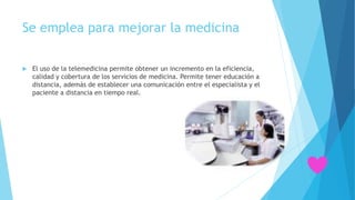 Se emplea para mejorar la medicina
 El uso de la telemedicina permite obtener un incremento en la eficiencia,
calidad y cobertura de los servicios de medicina. Permite tener educación a
distancia, además de establecer una comunicación entre el especialista y el
paciente a distancia en tiempo real.
 