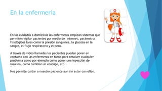 En la enfermería
En los cuidados a domicilios las enfermeras emplean sistemas que
permiten vigilar pacientes por medio de internet, parámetros
fisiológicos tales como la presión sanguínea, la glucosa en la
sangre, el flujo respiratorio y el peso.
A través de video llamadas los pacientes pueden poner en
contacto con las enfermeras en turno para resolver cualquier
problema como por ejemplo como poner una inyección de
insulina, como cambiar un vendaje, etc.
´
Nos permite cuidar a nuestro paciente aun sin estar con ellos.
 