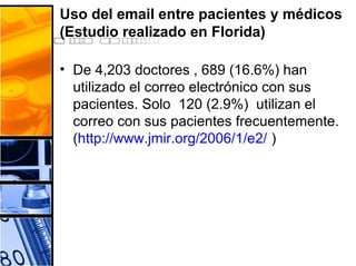 Uso del email entre pacientes y médicos
(Estudio realizado en Florida)
• De 4,203 doctores , 689 (16.6%) han
utilizado el correo electrónico con sus
pacientes. Solo 120 (2.9%) utilizan el
correo con sus pacientes frecuentemente.
(http://www.jmir.org/2006/1/e2/ )
 