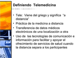 Definiendo Telemedicina
• Tele: Viene del griego y significa “a
distancia”
• Práctica de la medicina a distancia
• Transferencia de datos médicos
electrónicos de una localización a otra
• Uso de las tecnologías de comunicación e
información para facilitar y apoyar el
ofrecimiento de servicios de salud cuando
la distancia separa a los participantes
 