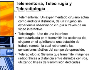 Telementoría, Telecirugía y
Teleradiología
• Telementoría: Un experimentado cirujano actúa
como auditor a distancia, de un cirujano sin
experiencia observando cirugía a través de un
video interactivo.
• Telecirugía: Uso de una interfase
computarizada para transmitir las acciones del
cirujano en el quirófano a una estación de
trabajo remota, la cual retransmite las
sensaciones táctiles del campo de operación.
• Teleradiología: Sistema que transmite imágenes
radiográficas a distancia entre distintos centros,
utilizando líneas de transmisión dedicadas
 