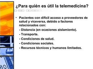 ¿Para quién es útil la telemedicina?
• Pacientes con difícil acceso a proveedores de
salud y viceversa, debido a factores
relacionados con:
- Distancia (en ocasiones aislamiento).
- Transporte.
- Condiciones de salud.
- Condiciones sociales.
- Recursos técnicos y humanos limitados.
 
