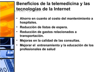 Beneficios de la telemedicina y las
tecnologías de la Internet
• Ahorro en cuanto al costo del mantenimiento a
hospitales.
• Reducción de listas de espera.
• Reducción de gastos relacionados a
transportación.
• Mejoras en la calidad de las consultas.
• Mejorar el entrenamiento y la educación de los
profesionales de salud
 