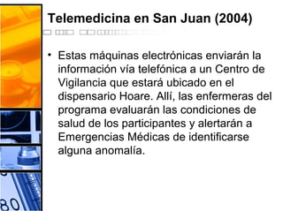 Telemedicina en San Juan (2004)
• Estas máquinas electrónicas enviarán la
información vía telefónica a un Centro de
Vigilancia que estará ubicado en el
dispensario Hoare. Allí, las enfermeras del
programa evaluarán las condiciones de
salud de los participantes y alertarán a
Emergencias Médicas de identificarse
alguna anomalía.
 
