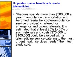 Un pueblo que se beneficiaría con la
telemedicina
• "Vieques spends more than $300,000 a
year in ambulance transportation and
Aeromed (aerial helicopter-ambulance
service provider) chartered for
emergency and urgent referrals. It is
estimated that at least 25% to 35% of
such referrals and costs [$75,000 to
$105,000] could be avoided with a
telemedicine service catering to the most
urgent health services needs," the Intech
study said.
 