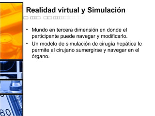 Realidad virtual y Simulación
• Mundo en tercera dimensión en donde el
participante puede navegar y modificarlo.
• Un modelo de simulación de cirugía hepática le
permite al cirujano sumergirse y navegar en el
órgano.
 