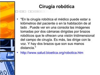 Cirugía robótica
• "En la cirugía robótica el médico puede estar a
kilómetros del paciente o en la habitación de al
lado . Puede ver en una consola las imágenes
tomadas por dos cámaras dirigidas por brazos
robóticos que le ofrecen una visión tridimensional
del campo de cirugía. Es más, las dirige con la
voz. Y hay dos brazos que son sus manos
distancia."
• http://www.salud.bioetica.org/robotica.htm
 