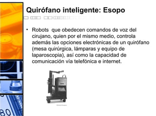 Quirófano inteligente: Esopo
• Robots que obedecen comandos de voz del
cirujano, quien por el mismo medio, controla
además las opciones electrónicas de un quirófano
(mesa quirúrgica, lámparas y equipo de
laparoscopia), así como la capacidad de
comunicación vía telefónica e internet.
 