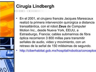 Cirugía Lindbergh
• En el 2001, el cirujano francés Jacques Marescaux
realizó la primera intervención quirúrgica a distancia
transatlántica, con el robot Zeus de Computer
Motion Inc., desde Nueva York, EEUU, a
Estrasburgo, Francia; cables submarinos de fibra
óptica recorrieron 3 800 millas para transmitir
señales de audio, video y movimiento, con un
retraso de la señal de 150 milésimas de segundo.
• http://ciberhabitat.gob.mx/hospital/robotica/conceptos
 