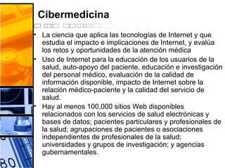 Cibermedicina
• La ciencia que aplica las tecnologías de Internet y que
estudia el impacto e implicaciones de Internet, y evalúa
los retos y oportunidades de la atención médica
• Uso de Internet para la educación de los usuarios de la
salud, auto-apoyo del paciente, educación e investigación
del personal médico, evaluación de la calidad de
información disponible, impacto de Internet sobre la
relación médico-paciente y la calidad del servicio de
salud.
• Hay al menos 100,000 sitios Web disponibles
relacionados con los servicios de salud electrónicas y
bases de datos; pacientes particulares y profesionales de
la salud; agrupaciones de pacientes o asociaciones
independientes de profesionales de la salud;
universidades y grupos de investigación; y agencias
gubernamentales.
 