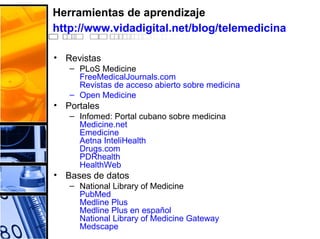 Herramientas de aprendizaje
http://www.vidadigital.net/blog/telemedicina
• Revistas
– PLoS Medicine
FreeMedicalJournals.com
Revistas de acceso abierto sobre medicina
– Open Medicine
• Portales
– Infomed: Portal cubano sobre medicina
Medicine.net
Emedicine
Aetna InteliHealth
Drugs.com
PDRhealth
HealthWeb
• Bases de datos
– National Library of Medicine
PubMed
Medline Plus
Medline Plus en español
National Library of Medicine Gateway
Medscape
 