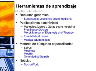 Herramientas de aprendizaje
• Recursos generales
– Supercurso: Lecciones sobre medicina
• Publicaciones electrónicas
– Manuales, Libros y Guías sobre medicina
FreeBooks4Doctors
Merck Manual of Diagnosis and Therapy
– Free Medical Books
– Medical Student.com
• Motores de búsqueda especializados
– Scirus
MedNets
MedBot
OmniMedicalSearch
• Noticias
– DoctorWorld
 