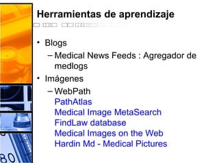Herramientas de aprendizaje
• Blogs
– Medical News Feeds : Agregador de
medlogs
• Imágenes
– WebPath
PathAtlas
Medical Image MetaSearch
FindLaw database
Medical Images on the Web
Hardin Md - Medical Pictures
 