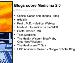 Blogs sobre Medicina 2.0
• Clinical Cases and Images - Blog
• eHealth
• Kevin, M.D. - Medical Weblog
• Medical Information on the WEB
• Scott Shreeve, MD
• Tech Medicine
• The Health Wisdom Blog™ (by
OrganizedWisdom)
• The Healthcare IT Guy
• UBC Academic Search - Google Scholar Blog
 