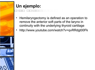 Un ejemplo:
• Hemilaryngectomy is defined as an operation to
remove the anterior soft parts of the larynx in
continuity with the underlying thyroid cartilage
• http://www.youtube.com/watch?v=qvRRdgt00Fk
 