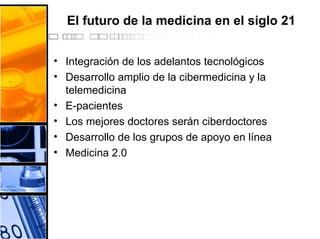 El futuro de la medicina en el siglo 21
• Integración de los adelantos tecnológicos
• Desarrollo amplio de la cibermedicina y la
telemedicina
• E-pacientes
• Los mejores doctores serán ciberdoctores
• Desarrollo de los grupos de apoyo en línea
• Medicina 2.0
 
