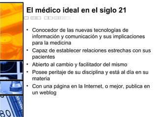 El médico ideal en el siglo 21
• Conocedor de las nuevas tecnologías de
información y comunicación y sus implicaciones
para la medicina
• Capaz de establecer relaciones estrechas con sus
pacientes
• Abierto al cambio y facilitador del mismo
• Posee peritaje de su disciplina y está al día en su
materia
• Con una página en la Internet, o mejor, publica en
un weblog
 