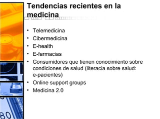 Tendencias recientes en la
medicina
• Telemedicina
• Cibermedicina
• E-health
• E-farmacias
• Consumidores que tienen conocimiento sobre
condiciones de salud (literacia sobre salud:
e-pacientes)
• Online support groups
• Medicina 2.0
 