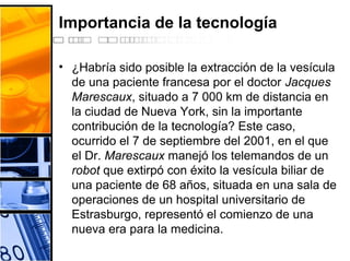 Importancia de la tecnología
• ¿Habría sido posible la extracción de la vesícula
de una paciente francesa por el doctor Jacques
Marescaux, situado a 7 000 km de distancia en
la ciudad de Nueva York, sin la importante
contribución de la tecnología? Este caso,
ocurrido el 7 de septiembre del 2001, en el que
el Dr. Marescaux manejó los telemandos de un
robot que extirpó con éxito la vesícula biliar de
una paciente de 68 años, situada en una sala de
operaciones de un hospital universitario de
Estrasburgo, representó el comienzo de una
nueva era para la medicina.
 
